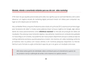 25
Atraindo, retendo e convertendo visitantes para seu site com video marketing
41% maior do que aquelas posicionadas perto dela. Isso significa que se você está falando a sério sobre
alavancar um negócio através de marketing digital, precisará investir em vídeos para conquistar seu
lugar ao sol e depois para se manter lá.
Nós, da Matilde Filmes, enquanto finalizamos este e-book, em junho de 2015, estamos em primeiro lugar
para “produtora de vídeo” e muitas outras palavras-chave na busca orgânica do Google, algo valioso
diante do nosso posicionamento como referência nacional no mercado de produção de vídeos de
resultados. Para alcançar esse tremendo objetivo, naturalmente, investimos em conteúdo de qualidade
no nosso blog ou em e-books, mas podemos dar nosso próprio depoimento de que a subida ao topo do
ranking realmente aconteceu quando passamos a investir, nós mesmos, em video marketing, conforme
já havíamos visto na prática com nossos clientes e em inúmeras pesquisas disponíveis na internet.
Nenhum outro formato ou ação conhecida é capaz de, por si só, gerar um resultado como esse.
Além desse valioso ganho de visibilidade, vídeos contribuem para um entendimento superior do
seu produto e serviço e efetivação da venda, como tratamos no capítulo anterior.
 