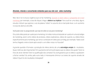 26
Atraindo, retendo e convertendo visitantes para seu site com video marketing
Mas não é só na busca orgânica que se faz marketing. Quando se aliam vídeos a campanhas de e-mail
marketing, por exemplo, a taxa de cliques chega a dobrar ou triplicar. Para você ter uma ideia, alguns
estudos indicam que apenas o uso da palavra “vídeo” no assunto do e-mail pode levar a um aumento
na taxa de abertura de 20%.
Você pode estar se perguntando: que tipo de vídeo se usa para marketing?
Ora, todo vídeo pode ser usado para marketing. Um vídeo institucional pode ser usado em uma estratégia
de marketing, assim como vídeos de produtos, vídeos explicativos, vídeos de suporte, ou vídeos feitos
especificamente para marketing, que seria o conteúdo em vídeo para um blog, por exemplo. Talvez você
tenha chegado a este e-book após assistir a um vídeo nosso no Youtube?
A grande questão é formatar a produção de vídeos dentro de uma estratégia ampla de resultados.
Quais métricas são importantes? Em qual ponto do funil você espera que os vídeos irão ajudar? Será na
hora de atrair clientes? Será na qualificação dos contatos? Ou você gostaria que os vídeos o ajudassem
a fechar vendas? Ou ainda, pelo outro lado, é interessante diminuir os tickets de suporte através de
vídeos? Qual mix de resultados é desejável?
 