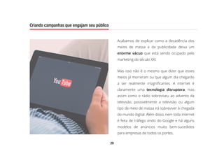 29
Criando campanhas que engajam seu público
Acabamos de explicar como a decadência dos
meios de massa e da publicidade deixa um
enorme vácuo que está sendo ocupado pelo
marketing do século XXI.
Mas isso não é o mesmo que dizer que esses
meios já morreram ou que algum dia chegarão
a ser realmente insignificantes. A internet é
claramente uma tecnologia disruptora, mas
assim como o rádio sobreviveu ao advento da
televisão, possivelmente a televisão ou algum
tipo de meio de massa irá sobreviver à chegada
do mundo digital. Além disso, nem toda internet
é feita de tráfego vindo do Google e há alguns
modelos de anúncios muito bem-sucedidos
para empresas de todos os portes.
Criando campanhas que engajam seu público
 