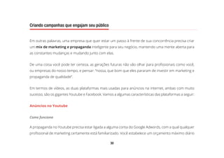 30
Criando campanhas que engajam seu público
Em outras palavras, uma empresa que quer estar um passo à frente de sua concorrência precisa criar
um mix de marketing e propaganda inteligente para seu negócio, mantendo uma mente aberta para
as constantes mudanças e mudando junto com elas.
De uma coisa você pode ter certeza, as gerações futuras não vão olhar para profissionais como você,
ou empresas do nosso tempo, e pensar: “nossa, que bom que eles pararam de investir em marketing e
propaganda de qualidade”.
Em termos de vídeos, as duas plataformas mais usadas para anúncios na internet, ambas com muito
sucesso, são os gigantes Youtube e Facebook. Vamos a algumas características das plataformas a seguir:
Anúncios no Youtube
Como funciona
A propaganda no Youtube precisa estar ligada a alguma conta do Google Adwords, com a qual qualquer
profissional de marketing certamente está familiarizado. Você estabelece um orçamento máximo diário
 