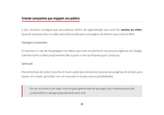 31
Criando campanhas que engajam seu público
e por centavos consegue que uma pessoa, dentro da segmentação que você fez, assista ao vídeo.
Quando a pessoa clica no vídeo será direcionada para uma página de destino que você escolher.
Vantagem competitiva
O Youtube é o site de hospedagem de vídeos que mais irá premiá-lo nas buscas orgânicas do Google.
Ganham tanto o vídeo propriamente dito quanto o site da empresa que o produziu.
Aplicação
Para empresas de todos os portes, é muito usado para direcionar pessoas para páginas de vendas, para
baixar um e-book, para falar com um consultor e muitas outras possibilidades.
Por ser um anúncio em vídeo, você em geral ganha mais do que paga, pois muitas pessoas irão
compartilhá-lo e divulgar gratuitamente para você.
 