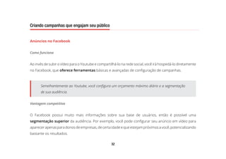 32
Criando campanhas que engajam seu público
Anúncios no Facebook
Como funciona
Ao invés de subir o vídeo para o Youtube e compartilhá-lo na rede social, você irá hospedá-lo diretamente
no Facebook, que oferece ferramentas básicas e avançadas de configuração de campanhas.
Semelhantemente ao Youtube, você configura um orçamento máximo diário e a segmentação
de sua audiência.
Vantagem competitiva
O Facebook possui muito mais informações sobre sua base de usuários, então é possível uma
segmentação superior da audiência. Por exemplo, você pode configurar seu anúncio em vídeo para
aparecerapenasparadonosdeempresas,decertaidadeequeestejampróximosavocê,potencializando
bastante os resultados.
 