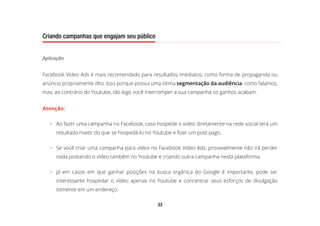 33
Criando campanhas que engajam seu público
Aplicação
Facebook Video Ads é mais recomendado para resultados imediatos, como forma de propaganda ou
anúncio propriamente dito. Isso porque possui uma ótima segmentação da audiência, como falamos,
mas, ao contrário do Youtube, tão logo você interromper a sua campanha os ganhos acabam.
Atenção:
•	 Ao fazer uma campanha no Facebook, caso hospede o vídeo diretamente na rede social terá um
resultado maior do que se hospedá-lo no Youtube e fizer um post pago.
•	 Se você criar uma campanha para vídeo no Facebook Video Ads, provavelmente não irá perder
nada postando o vídeo também no Youtube e criando outra campanha nesta plataforma.
•	 Já em casos em que ganhar posições na busca orgânica do Google é importante, pode ser
interessante hospedar o vídeo apenas no Youtube e concentrar seus esforços de divulgação
somente em um endereço.
 
