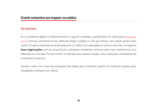 34
Criando campanhas que engajam seu público
Na televisão
Se no ambiente digital os vídeos levantam a taça de campeão, a publicidade em vídeo para divulgação
na TV continua uma forma muito válida de atingir o público e, não por menos, uma opção ainda muito
usada. Em geral, empresas de porte pequeno ou médio com operação em centros menores conseguem
boas negociações com os canais locais e alcançam excelentes retornos sobre seu investimento. Já a
televisão no chamado “horário nobre” é indicada para ofertas amplas, como varejistas, montadoras de
automóveis e bancos.
Sempre conte com uma boa produtora de vídeos para orientá-lo quanto às melhores opções para
resultados imediatos com vídeos.
 
