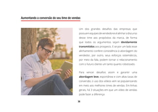 36
Aumentando a conversão do seu time de vendas
Um dos grandes desafios das empresas que
possuemequipesdevendedoreséalinharodiscurso
desse time aos propósitos da marca, de forma
que todos os argumentos sejam devidamente
transmitidos aos prospects. E se por um lado esse
alinhamento confere consistência à abordagem do
vendedor, por outro, seus esforços sistemáticos,
por meio da fala, podem tornar o relacionamento
com o futuro cliente um tanto quanto robotizado.
Para vencer desafios assim e garantir uma
abordagem leve, espontânea e com altas taxas de
conversão, o uso dos vídeos vem se popularizando
em meio aos melhores times de vendas. Em linhas
gerais, há 3 situações em que um vídeo de vendas
pode fazer a diferença:
Aumentando a conversão do seu time de vendas
 