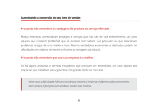 37
Aumentando a conversão do seu time de vendas
Prospects não entendem as vantagens do produto ou serviço ofertado
Muitas empresas comercializam produtos e serviços que não são de fácil entendimento, tal como
aqueles que resolvem problemas que as pessoas nem sabiam que possuíam ou que solucionam
problemas antigos de uma maneira nova. Mesmo vendedores experientes e dedicados podem ter
dificuldades em explicar de maneira eficiente as vantagens da solução.
Prospects não entendem por que sua empresa é a melhor
Se há alguns produtos e serviços inovadores que precisam ser entendidos, um caso oposto são
empresas que trabalham em segmentos com grande oferta no mercado.
Neste caso, a dificuldade é deixar claro de que maneira a empresa se diferencia dos concorrentes.
Nem sempre é fácil para um vendedor contar essa história.
 