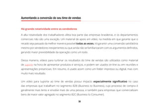 38
Aumentando a conversão do seu time de vendas
Há grande rotatividade entre os vendedores
A alta rotatividade dos trabalhadores afeta boa parte das empresas brasileiras, e os departamentos
comerciais não são uma exceção. Um material de apoio em vídeo, na medida em que garante que o
recado seja passado da melhor maneira possível todas as vezes, irá garantir uma conversão satisfatória
mesmo por vendedores inexperientes ou que ainda não se familiarizaram com os argumentos definidos,
gerando maior previsibilidade da operação como um todo.
Dessa maneira, vídeos para turbinar os resultados do time de vendas são utilizados como material
de suporte na hora de apresentar produtos e serviços, e podem ser usados on-line ou em reuniões e
apresentações presenciais. Em resumo, é usado assim como um folder impresso ou digital, mas com
muito mais resultado.
Um vídeo para suporte ao time de vendas possui impacto especialmente significativo no caso
das empresas que trabalham no segmento B2B (Business to Business), cujo processo de compra é
geralmente mais lento e envolve mais de uma pessoa, e também para empresas que comercializam
bens de maior valor agregado no segmento B2C (Business to Consumer).
 