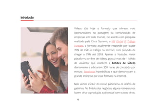 4
Introdução
Vídeos são hoje o formato que oferece mais
oportunidades na paisagem da comunicação de
empresas em todo mundo. De acordo com pesquisa
realizada pela Cisco Systems, a VNI Global IP Tráfego
Forecast, o formato atualmente responde por quase
70% de todo o tráfego da internet, com previsão de
chegar a 79% até 2018. Apenas o Youtube, maior
plataforma on-line de vídeos, possui mais de 1 bilhão
de usuários, que assistem a bilhões de vídeos
diariamente e adicionam 300 horas de conteúdo por
minuto. Estatísticas hiperbólicas e que demonstram o
grande interesse por esse formato na internet.
Mas vamos excluir do nosso panorama os vídeos de
gatinhos. No âmbito dos negócios, alguns números nos
fazem olhar a produção audiovisual com outros olhos.
Introdução
 