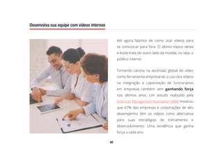 40
Desenvolva sua equipe com vídeos internos
Até agora falamos de como usar vídeos para
se comunicar para fora. O último tópico deste
e-book trata do outro lado da moeda, ou seja, o
público interno.
Tomando carona na ascensão global do vídeo
como ferramenta empresarial, o uso dos vídeos
na integração e capacitação de funcionários
em empresas também vem ganhando força
nos últimos anos. Um estudo realizado pela
American Management Association (AMA) mostrou
que 67% das empresas e corporações de alto
desempenho têm os vídeos como alternativa
para suas estratégias de treinamento e
desenvolvimento. Uma tendência que ganha
força a cada ano.
Desenvolva sua equipe com vídeos internos
 