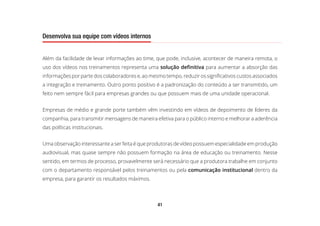 41
Desenvolva sua equipe com vídeos internos
Além da facilidade de levar informações ao time, que pode, inclusive, acontecer de maneira remota, o
uso dos vídeos nos treinamentos representa uma solução definitiva para aumentar a absorção das
informações por parte dos colaboradores e, ao mesmo tempo, reduzir os significativos custos associados
a integração e treinamento. Outro ponto positivo é a padronização do conteúdo a ser transmitido, um
feito nem sempre fácil para empresas grandes ou que possuem mais de uma unidade operacional.
Empresas de médio e grande porte também vêm investindo em vídeos de depoimento de líderes da
companhia, para transmitir mensagens de maneira efetiva para o público interno e melhorar a aderência
das políticas institucionais.
Uma observação interessante a ser feita é que produtoras de vídeo possuem especialidade em produção
audiovisual, mas quase sempre não possuem formação na área de educação ou treinamento. Nesse
sentido, em termos de processo, provavelmente será necessário que a produtora trabalhe em conjunto
com o departamento responsável pelos treinamentos ou pela comunicação institucional dentro da
empresa, para garantir os resultados máximos.
 
