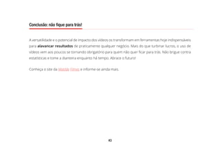 43
Conclusão: não fique para trás!
A versatilidade e o potencial de impacto dos vídeos os transformam em ferramentas hoje indispensáveis
para alavancar resultados de praticamente qualquer negócio. Mais do que turbinar lucros, o uso de
vídeos vem aos poucos se tornando obrigatório para quem não quer ficar para trás. Não brigue contra
estatísticas e tome a dianteira enquanto há tempo. Abrace o futuro!
Conheça o site da Matilde Filmes e informe-se ainda mais.
Conclusão: não fique para trás!
 