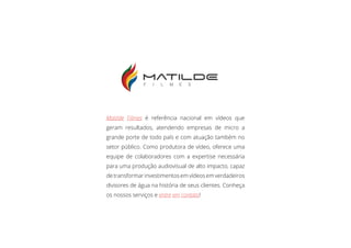 Matilde Filmes é referência nacional em vídeos que
geram resultados, atendendo empresas de micro a
grande porte de todo país e com atuação também no
setor público. Como produtora de vídeo, oferece uma
equipe de colaboradores com a expertise necessária
para uma produção audiovisual de alto impacto, capaz
detransformarinvestimentosemvídeosemverdadeiros
divisores de água na história de seus clientes. Conheça
os nossos serviços e entre em contato!
Sobre a Matilde Filmes
 