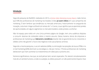 5
Introdução
Segundo pesquisa da ReelSEO, realizada em 2013, a Online Video Marketing Survey Report, nada menos
que 93% dos profissionais de marketing nos Estados Unidos já usam vídeos em suas campanhas de
marketing. É bom lembrar que tendências no mercado americano, historicamente na vanguarda da
inovação, costumam chegar ao Brasil com atraso de 1 a 3 anos, o que significa que as aparentes janelas
de oportunidades, em alguns segmentos no mercado brasileiro, estão prestes a se fechar.
Não há espaço para todos em uma única primeira página do Google, nem uma audiência disposta
a consumir dezenas de conteúdos sobre o mesmo assunto. Dessa maneira, donos de empresas e
profissionais de marketing que liderarem a tendência estarão não só garantindo lucros crescentes e
sólidos como irão garantir o futuro dos negócios e de suas próprias carreiras.
Segundo a mesma pesquisa, o uso em websites (84%), na otimização nas posições de busca (70%) e no
e-mail marketing (60%) dominam as estratégias e, não por menos, 71% dos profissionais de marketing
declararam que iriam aumentar os investimentos em vídeo para o próximo ano.
Números significativos, mas que, se você pensar bem, seriam esperados. Por aliarem simultaneamente
mais de um sentido humano, a visão e a audição, os vídeos possuem um alto potencial de impacto. Esse
 