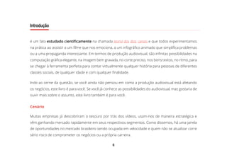 6
Introdução
é um fato estudado cientificamente na chamada teoria dos dois canais e que todos experimentamos
na prática ao assistir a um filme que nos emociona, a um infográfico animado que simplifica problemas
ou a uma propaganda interessante. Em termos de produção audiovisual, são infinitas possibilidades na
computação gráfica elegante, na imagem bem gravada, no corte preciso, nos bons textos, no ritmo, para
se chegar à ferramenta perfeita para contar virtualmente qualquer história para pessoas de diferentes
classes sociais, de qualquer idade e com qualquer finalidade.
Indo ao cerne da questão, se você ainda não pensou em como a produção audiovisual está afetando
os negócios, este livro é para você. Se você já conhece as possibilidades do audiovisual, mas gostaria de
ouvir mais sobre o assunto, este livro também é para você.
Cenário
Muitas empresas já descobriram o tesouro por trás dos vídeos, usam-nos de maneira estratégica e
vêm ganhando mercado rapidamente em seus respectivos segmentos. Como dissemos, há uma janela
de oportunidades no mercado brasileiro sendo ocupada em velocidade e quem não se atualizar corre
sério risco de comprometer os negócios ou a própria carreira.
 
