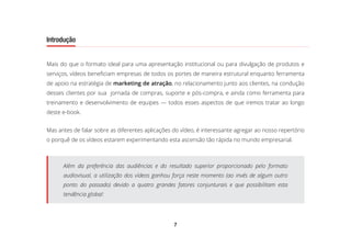 7
Introdução
Mais do que o formato ideal para uma apresentação institucional ou para divulgação de produtos e
serviços, vídeos beneficiam empresas de todos os portes de maneira estrutural enquanto ferramenta
de apoio na estratégia de marketing de atração, no relacionamento junto aos clientes, na condução
desses clientes por sua jornada de compras, suporte e pós-compra, e ainda como ferramenta para
treinamento e desenvolvimento de equipes — todos esses aspectos de que iremos tratar ao longo
deste e-book.
Mas antes de falar sobre as diferentes aplicações do vídeo, é interessante agregar ao nosso repertório
o porquê de os vídeos estarem experimentando esta ascensão tão rápida no mundo empresarial.
Além da preferência das audiências e do resultado superior proporcionado pelo formato
audiovisual, a utilização dos vídeos ganhou força neste momento (ao invés de algum outro
ponto do passado) devido a quatro grandes fatores conjunturais e que possibilitam esta
tendência global:
 