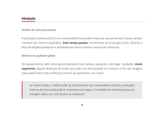 8
Introdução
Declínio do custo de produção
A produção audiovisual já foi uma exclusividade de grandes empresas, que ainda assim quase sempre
investiam de maneira esporádica. Esse tempo passou. Ferramentas de produção (como câmeras e
ilhas de edição) baratearam e possibilitaram acesso mesmo a empresas individuais.
Melhoria na qualidade global
Os equipamentos, além de proporcionalmente mais baratos, passaram a entregar resultados muito
superiores. Aquele desfoque do fundo que antes era exclusividade do cinema e o fim das imagens
estouradas fazem toda a diferença na hora de apresentar uma marca.
Ao mesmo tempo, o inédito poder de processamento dos computadores viabilizou avançados
sistemas de computação gráfica e tratamento de imagens. O resultado? As melhores produtoras
entregam vídeos com cara de filme de Hollywood.
 