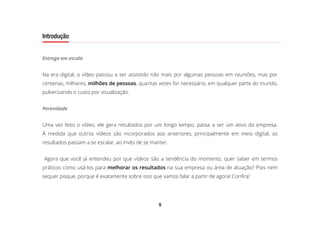 9
Introdução
Entrega em escala
Na era digital, o vídeo passou a ser assistido não mais por algumas pessoas em reuniões, mas por
centenas, milhares, milhões de pessoas, quantas vezes for necessário, em qualquer parte do mundo,
pulverizando o custo por visualização.
Perenidade
Uma vez feito o vídeo, ele gera resultados por um longo tempo, passa a ser um ativo da empresa.
À medida que outros vídeos são incorporados aos anteriores, principalmente em meio digital, os
resultados passam a se escalar, ao invés de se manter.
Agora que você já entendeu por que vídeos são a tendência do momento, quer saber em termos
práticos como usá-los para melhorar os resultados na sua empresa ou área de atuação? Pois nem
sequer pisque, porque é exatamente sobre isso que vamos falar a partir de agora! Confira!
 