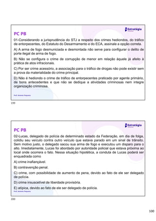 100
PC PB
01-Considerando a jurisprudência do STJ a respeito dos crimes hediondos, do tráfico
de entorpecentes, do Estatuto do Desarmamento e do ECA, assinale a opção correta.
A) A arma de fogo desmuniciada e desmontada não serve para configurar o delito de
porte ilegal de arma de fogo.
B) Não se configura o crime de corrupção de menor em relação àquele já afeito à
prática de atos infracionais.
C) Por ser crime acessório, a associação para o tráfico de drogas não pode existir sem
a prova da materialidade do crime principal.
D) Não é hediondo o crime de tráfico de entorpecentes praticado por agente primário,
de bons antecedentes e que não se dedique a atividades criminosas nem integre
organização criminosa.
Prof. Antonio Pequeno
PC PB
02-Lucas, delegado de polícia de determinado estado da Federação, em dia de folga,
colidiu seu veículo contra outro veículo que estava parado em um sinal de trânsito.
Sem motivo justo, o delegado sacou sua arma de fogo e executou um disparo para o
alto. Imediatamente, Lucas foi abordado por autoridade policial que estava próxima ao
local onde ocorrera o fato. Nessa situação hipotética, a conduta de Lucas poderá ser
enquadrada como
A) crime inafiançável.
B) contravenção penal.
C) crime, com possibilidade de aumento de pena, devido ao fato de ele ser delegado
de polícia.
D) crime insuscetível de liberdade provisória.
E) atípica, devido ao fato de ele ser delegado de polícia.
Prof. Antonio Pequeno
199
200
 