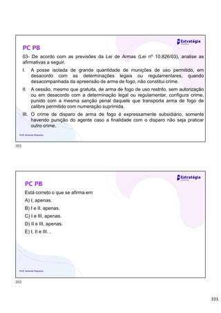 101
PC PB
03- De acordo com as previsões da Lei de Armas (Lei nº 10.826/03), analise as
afirmativas a seguir.
I. A posse isolada de grande quantidade de munições de uso permitido, em
desacordo com as determinações legais ou regulamentares, quando
desacompanhada da apreensão de arma de fogo, não constitui crime.
II. A cessão, mesmo que gratuita, de arma de fogo de uso restrito, sem autorização
ou em desacordo com a determinação legal ou regulamentar, configura crime,
punido com a mesma sanção penal daquele que transporta arma de fogo de
calibre permitido com numeração suprimida.
III. O crime de disparo de arma de fogo é expressamente subsidiário, somente
havendo punição do agente caso a finalidade com o disparo não seja praticar
outro crime.
Prof. Antonio Pequeno
PC PB
Está correto o que se afirma em
A) I, apenas.
B) I e II, apenas.
C) I e III, apenas.
D) II e III, apenas.
E) I, II e III. .
Prof. Antonio Pequeno
201
202
 
