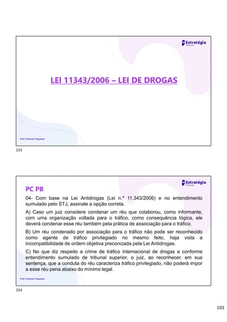 102
LEI 11343/2006 – LEI DE DROGAS
Prof. Antonio Pequeno
PC PB
04- Com base na Lei Antidrogas (Lei n.º 11.343/2006) e no entendimento
sumulado pelo STJ, assinale a opção correta.
A) Caso um juiz considere condenar um réu que colaborou, como informante,
com uma organização voltada para o tráfico, como consequência lógica, ele
deverá condenar esse réu também pela prática de associação para o tráfico.
B) Um réu condenado por associação para o tráfico não pode ser reconhecido
como agente de tráfico privilegiado no mesmo feito, haja vista a
incompatibilidade de ordem objetiva preconizada pela Lei Antidrogas.
C) No que diz respeito a crime de tráfico internacional de drogas e conforme
entendimento sumulado de tribunal superior, o juiz, ao reconhecer, em sua
sentença, que a conduta do réu caracteriza tráfico privilegiado, não poderá impor
a esse réu pena abaixo do mínimo legal.
Prof. Antonio Pequeno
203
204
 