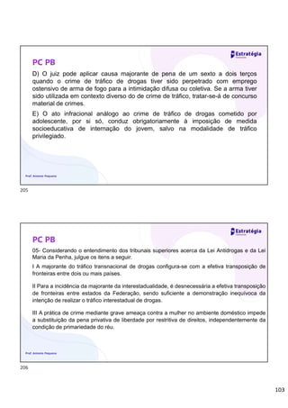 103
PC PB
D) O juiz pode aplicar causa majorante de pena de um sexto a dois terços
quando o crime de tráfico de drogas tiver sido perpetrado com emprego
ostensivo de arma de fogo para a intimidação difusa ou coletiva. Se a arma tiver
sido utilizada em contexto diverso do de crime de tráfico, tratar-se-á de concurso
material de crimes.
E) O ato infracional análogo ao crime de tráfico de drogas cometido por
adolescente, por si só, conduz obrigatoriamente à imposição de medida
socioeducativa de internação do jovem, salvo na modalidade de tráfico
privilegiado.
Prof. Antonio Pequeno
PC PB
05- Considerando o entendimento dos tribunais superiores acerca da Lei Antidrogas e da Lei
Maria da Penha, julgue os itens a seguir.
I A majorante do tráfico transnacional de drogas configura-se com a efetiva transposição de
fronteiras entre dois ou mais países.
II Para a incidência da majorante da interestadualidade, é desnecessária a efetiva transposição
de fronteiras entre estados da Federação, sendo suficiente a demonstração inequívoca da
intenção de realizar o tráfico interestadual de drogas.
III A prática de crime mediante grave ameaça contra a mulher no ambiente doméstico impede
a substituição da pena privativa de liberdade por restritiva de direitos, independentemente da
condição de primariedade do réu.
Prof. Antonio Pequeno
205
206
 