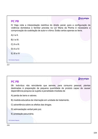 104
PC PB
IV Haja vista a interpretação restritiva do direito penal, para a configuração da
violência doméstica e familiar prevista na Lei Maria da Penha é necessária a
comprovação da coabitação de autor e vítima. Estão certos apenas os itens.
A) I e II.
B) I e III.
C) II e III.
D) II e IV.
E) III e IV
Prof. Antonio Pequeno
PC PB
06- Indivíduo não reincidente que semeie, para consumo pessoal, plantas
destinadas à preparação de pequena quantidade de produto capaz de causar
dependência psíquica se sujeita à penalidade imediata de
A) perda de bens e valores.
B) medida educativa de internação em unidade de tratamento.
C) advertência sobre os efeitos das drogas.
D) admoestação verbal pelo juiz.
E) prestação pecuniária.
Prof. Antonio Pequeno
207
208
 