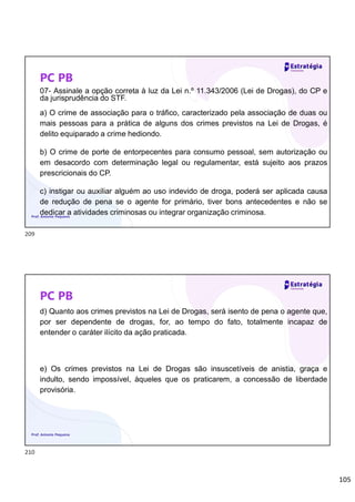 105
PC PB
07- Assinale a opção correta à luz da Lei n.º 11.343/2006 (Lei de Drogas), do CP e
da jurisprudência do STF.
a) O crime de associação para o tráfico, caracterizado pela associação de duas ou
mais pessoas para a prática de alguns dos crimes previstos na Lei de Drogas, é
delito equiparado a crime hediondo.
b) O crime de porte de entorpecentes para consumo pessoal, sem autorização ou
em desacordo com determinação legal ou regulamentar, está sujeito aos prazos
prescricionais do CP.
c) instigar ou auxiliar alguém ao uso indevido de droga, poderá ser aplicada causa
de redução de pena se o agente for primário, tiver bons antecedentes e não se
dedicar a atividades criminosas ou integrar organização criminosa.
Prof. Antonio Pequeno
PC PB
d) Quanto aos crimes previstos na Lei de Drogas, será isento de pena o agente que,
por ser dependente de drogas, for, ao tempo do fato, totalmente incapaz de
entender o caráter ilícito da ação praticada.
e) Os crimes previstos na Lei de Drogas são insuscetíveis de anistia, graça e
indulto, sendo impossível, àqueles que os praticarem, a concessão de liberdade
provisória.
Prof. Antonio Pequeno
209
210
 