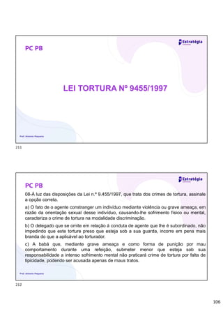 106
PC PB
LEI TORTURA Nº 9455/1997
Prof. Antonio Pequeno
PC PB
08-À luz das disposições da Lei n.º 9.455/1997, que trata dos crimes de tortura, assinale
a opção correta.
a) O fato de o agente constranger um indivíduo mediante violência ou grave ameaça, em
razão da orientação sexual desse indivíduo, causando-lhe sofrimento físico ou mental,
caracteriza o crime de tortura na modalidade discriminação.
b) O delegado que se omite em relação à conduta de agente que lhe é subordinado, não
impedindo que este torture preso que esteja sob a sua guarda, incorre em pena mais
branda do que a aplicável ao torturador.
c) A babá que, mediante grave ameaça e como forma de punição por mau
comportamento durante uma refeição, submeter menor que esteja sob sua
responsabilidade a intenso sofrimento mental não praticará crime de tortura por falta de
tipicidade, podendo ser acusada apenas de maus tratos.
Prof. Antonio Pequeno
211
212
 