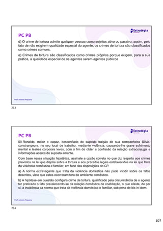 107
PC PB
d) O crime de tortura admite qualquer pessoa como sujeitos ativo ou passivo; assim, pelo
fato de não exigirem qualidade especial do agente, os crimes de tortura são classificados
como crimes comuns.
e) Crimes de tortura são classificados como crimes próprios porque exigem, para a sua
prática, a qualidade especial de os agentes serem agentes públicos
Prof. Antonio Pequeno
PC PB
09-Ronaldo, maior e capaz, desconfiado de suposta traição de sua companheira Sílvia,
constrangeu-a, no seu local de trabalho, mediante violência, causando-lhe grave sofrimento
mental e lesões corporais leves, com o fim de obter a confissão da relação extraconjugal e
informações acerca do suposto amante.
Com base nessa situação hipotética, assinale a opção correta no que diz respeito aos crimes
previstos na lei que dispõe sobre a tortura e aos preceitos legais estabelecidos na lei que trata
da violência doméstica e familiar, em face das disposições do CP.
a) A norma extravagante que trata da violência doméstica não pode incidir sobre os fatos
descritos, visto que estes ocorreram fora do ambiente doméstico.
b) A hipótese em questão configura crime de tortura, qualificado pela circunstância de o agente
ter praticado o fato prevalecendo-se da relação doméstica de coabitação, o que afasta, de per
si, a incidência da norma que trata da violência doméstica e familiar, sob pena de bis in idem.
Prof. Antonio Pequeno
213
214
 