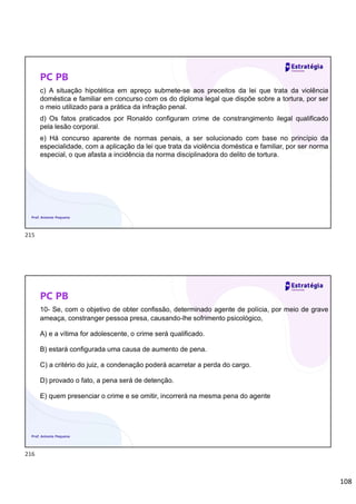 108
PC PB
c) A situação hipotética em apreço submete-se aos preceitos da lei que trata da violência
doméstica e familiar em concurso com os do diploma legal que dispõe sobre a tortura, por ser
o meio utilizado para a prática da infração penal.
d) Os fatos praticados por Ronaldo configuram crime de constrangimento ilegal qualificado
pela lesão corporal.
e) Há concurso aparente de normas penais, a ser solucionado com base no princípio da
especialidade, com a aplicação da lei que trata da violência doméstica e familiar, por ser norma
especial, o que afasta a incidência da norma disciplinadora do delito de tortura.
Prof. Antonio Pequeno
PC PB
10- Se, com o objetivo de obter confissão, determinado agente de polícia, por meio de grave
ameaça, constranger pessoa presa, causando-lhe sofrimento psicológico,
A) e a vítima for adolescente, o crime será qualificado.
B) estará configurada uma causa de aumento de pena.
C) a critério do juiz, a condenação poderá acarretar a perda do cargo.
D) provado o fato, a pena será de detenção.
E) quem presenciar o crime e se omitir, incorrerá na mesma pena do agente
Prof. Antonio Pequeno
215
216
 