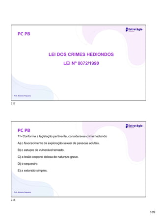 109
PC PB
LEI DOS CRIMES HEDIONDOS
LEI Nº 8072/1990
Prof. Antonio Pequeno
PC PB
11- Conforme a legislação pertinente, considera-se crime hediondo
A) o favorecimento da exploração sexual de pessoas adultas.
B) o estupro de vulnerável tentado.
C) a lesão corporal dolosa de natureza grave.
D) o sequestro.
E) a extorsão simples.
Prof. Antonio Pequeno
217
218
 