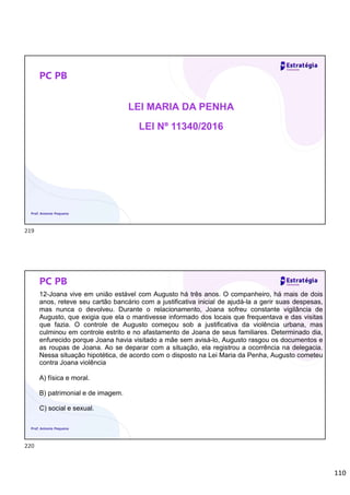 110
PC PB
LEI MARIA DA PENHA
LEI Nº 11340/2016
Prof. Antonio Pequeno
PC PB
12-Joana vive em união estável com Augusto há três anos. O companheiro, há mais de dois
anos, reteve seu cartão bancário com a justificativa inicial de ajudá-la a gerir suas despesas,
mas nunca o devolveu. Durante o relacionamento, Joana sofreu constante vigilância de
Augusto, que exigia que ela o mantivesse informado dos locais que frequentava e das visitas
que fazia. O controle de Augusto começou sob a justificativa da violência urbana, mas
culminou em controle estrito e no afastamento de Joana de seus familiares. Determinado dia,
enfurecido porque Joana havia visitado a mãe sem avisá-lo, Augusto rasgou os documentos e
as roupas de Joana. Ao se deparar com a situação, ela registrou a ocorrência na delegacia.
Nessa situação hipotética, de acordo com o disposto na Lei Maria da Penha, Augusto cometeu
contra Joana violência
A) física e moral.
B) patrimonial e de imagem.
C) social e sexual.
Prof. Antonio Pequeno
219
220
 