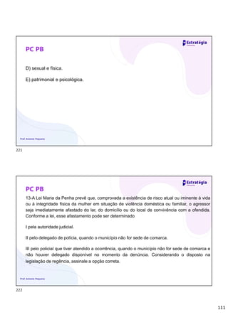 111
PC PB
D) sexual e física.
E) patrimonial e psicológica.
Prof. Antonio Pequeno
PC PB
13-A Lei Maria da Penha prevê que, comprovada a existência de risco atual ou iminente à vida
ou à integridade física da mulher em situação de violência doméstica ou familiar, o agressor
seja imediatamente afastado do lar, do domicílio ou do local de convivência com a ofendida.
Conforme a lei, esse afastamento pode ser determinado
I pela autoridade judicial.
II pelo delegado de polícia, quando o município não for sede de comarca.
III pelo policial que tiver atendido a ocorrência, quando o município não for sede de comarca e
não houver delegado disponível no momento da denúncia. Considerando o disposto na
legislação de regência, assinale a opção correta.
Prof. Antonio Pequeno
221
222
 