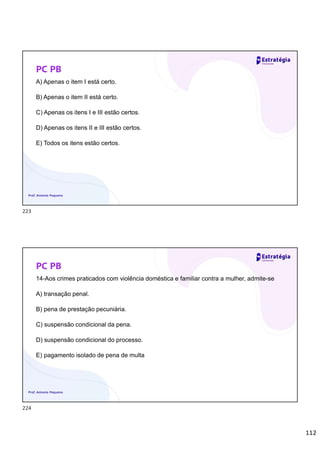112
PC PB
A) Apenas o item I está certo.
B) Apenas o item II está certo.
C) Apenas os itens I e III estão certos.
D) Apenas os itens II e III estão certos.
E) Todos os itens estão certos.
Prof. Antonio Pequeno
PC PB
14-Aos crimes praticados com violência doméstica e familiar contra a mulher, admite-se
A) transação penal.
B) pena de prestação pecuniária.
C) suspensão condicional da pena.
D) suspensão condicional do processo.
E) pagamento isolado de pena de multa
Prof. Antonio Pequeno
223
224
 