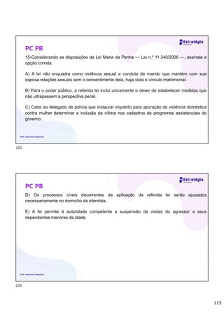 113
PC PB
15-Considerando as disposições da Lei Maria da Penha — Lei n.º 11.340/2006 —, assinale a
opção correta.
A) A lei não enquadra como violência sexual a conduta de marido que mantém com sua
esposa relações sexuais sem o consentimento dela, haja vista o vínculo matrimonial.
B) Para o poder público, a referida lei inclui unicamente o dever de estabelecer medidas que
não ultrapassem a perspectiva penal.
C) Cabe ao delegado de polícia que instaurar inquérito para apuração de violência doméstica
contra mulher determinar a inclusão da vítima nos cadastros de programas assistenciais do
governo.
Prof. Antonio Pequeno
PC PB
D) Os processos cíveis decorrentes da aplicação da referida lei serão ajuizados
necessariamente no domicílio da ofendida.
E) A lei permite à autoridade competente a suspensão de visitas do agressor a seus
dependentes menores de idade.
Prof. Antonio Pequeno
225
226
 