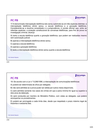 115
PC PB
17-A denominada interceptação telefônica lato sensu subdivide-se em três espécies distintas: a
interceptação telefônica stricto sensu, a escuta telefônica e a gravação telefônica.
Considerando-se a doutrina consolidada e a jurisprudência, é correto afirmar que, entre as
referidas espécies, a proteção constitucional às conversas telefônicas, para fins de prova na
investigação criminal, alcança
A) tanto a escuta telefônica quanto a gravação telefônica, que podem ser realizadas mesmo
sem autorização judicial.
B) apenas a interceptação telefônica stricto sensu.
C) apenas a escuta telefônica.
D) apenas a gravação telefônica.
E) tanto a interceptação telefônica stricto sensu quanto a escuta telefônica
Prof. Antonio Pequeno
PC PB
18- De acordo com a Lei n.º 9.296/1996, a interceptação de comunicações telefônicas
A) poderá ser determinada de ofício por delegado.
B) não será admitida se a prova puder ser obtida por outros meios disponíveis.
C) será admitida somente nos casos de crimes em que a pena mínima for igual ou superior a
dois anos de detenção.
D) será conduzida por membro do Ministério Público, com vistas ao delegado, que poderá
acompanhar os procedimentos.
E) poderá ser prorrogada a cada trinta dias, desde que respeitado o prazo máximo legal de
trezentos e sessenta dias.
Prof. Antonio Pequeno
229
230
 