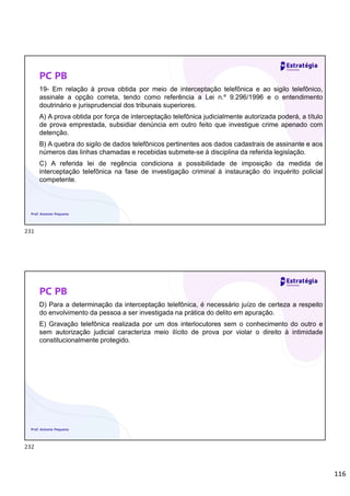 116
PC PB
19- Em relação à prova obtida por meio de interceptação telefônica e ao sigilo telefônico,
assinale a opção correta, tendo como referência a Lei n.º 9.296/1996 e o entendimento
doutrinário e jurisprudencial dos tribunais superiores.
A) A prova obtida por força de interceptação telefônica judicialmente autorizada poderá, a título
de prova emprestada, subsidiar denúncia em outro feito que investigue crime apenado com
detenção.
B) A quebra do sigilo de dados telefônicos pertinentes aos dados cadastrais de assinante e aos
números das linhas chamadas e recebidas submete-se à disciplina da referida legislação.
C) A referida lei de regência condiciona a possibilidade de imposição da medida de
interceptação telefônica na fase de investigação criminal à instauração do inquérito policial
competente.
Prof. Antonio Pequeno
PC PB
D) Para a determinação da interceptação telefônica, é necessário juízo de certeza a respeito
do envolvimento da pessoa a ser investigada na prática do delito em apuração.
E) Gravação telefônica realizada por um dos interlocutores sem o conhecimento do outro e
sem autorização judicial caracteriza meio ilícito de prova por violar o direito à intimidade
constitucionalmente protegido.
Prof. Antonio Pequeno
231
232
 