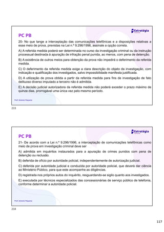 117
PC PB
20- No que tange a interceptação das comunicações telefônicas e a disposições relativas a
esse meio de prova, previstas na Lei n.º 9.296/1996, assinale a opção correta.
A) A referida medida poderá ser determinada no curso da investigação criminal ou da instrução
processual destinada à apuração de infração penal punida, ao menos, com pena de detenção.
B) A existência de outros meios para obtenção da prova não impedirá o deferimento da referida
medida.
C) O deferimento da referida medida exige a clara descrição do objeto da investigação, com
indicação e qualificação dos investigados, salvo impossibilidade manifesta justificada.
D) A utilização de prova obtida a partir da referida medida para fins de investigação de fato
delituoso diverso imputado a terceiro não é admitida.
E) A decisão judicial autorizadora da referida medida não poderá exceder o prazo máximo de
quinze dias, prorrogável uma única vez pelo mesmo período.
Prof. Antonio Pequeno
PC PB
21- De acordo com a Lei n.º 9.296/1996, a interceptação de comunicações telefônicas como
meio de prova em investigação criminal deve ser
A) admitida em inquéritos instaurados para a apuração de crimes punidos com pena de
detenção ou reclusão.
B) deferida de ofício por autoridade policial, independentemente de autorização judicial.
C) deferida por autoridade judicial e conduzida por autoridade policial, que deverá dar ciência
ao Ministério Público, para que este acompanhe as diligências.
D) registrada nos próprios autos do inquérito, resguardando-se sigilo quanto aos investigados.
E) executada por técnicos especializados das concessionárias de serviço público de telefonia,
conforme determinar a autoridade policial.
Prof. Antonio Pequeno
233
234
 