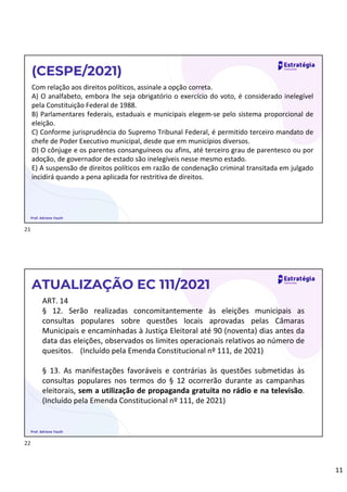 11
Com relação aos direitos políticos, assinale a opção correta.
A) O analfabeto, embora lhe seja obrigatório o exercício do voto, é considerado inelegível
pela Constituição Federal de 1988.
B) Parlamentares federais, estaduais e municipais elegem-se pelo sistema proporcional de
eleição.
C) Conforme jurisprudência do Supremo Tribunal Federal, é permitido terceiro mandato de
chefe de Poder Executivo municipal, desde que em municípios diversos.
D) O cônjuge e os parentes consanguíneos ou afins, até terceiro grau de parentesco ou por
adoção, de governador de estado são inelegíveis nesse mesmo estado.
E) A suspensão de direitos políticos em razão de condenação criminal transitada em julgado
incidirá quando a pena aplicada for restritiva de direitos.
(CESPE/2021)
Prof. Adriane Fauth
ART. 14
§ 12. Serão realizadas concomitantemente às eleições municipais as
consultas populares sobre questões locais aprovadas pelas Câmaras
Municipais e encaminhadas à Justiça Eleitoral até 90 (noventa) dias antes da
data das eleições, observados os limites operacionais relativos ao número de
quesitos. (Incluído pela Emenda Constitucional nº 111, de 2021)
§ 13. As manifestações favoráveis e contrárias às questões submetidas às
consultas populares nos termos do § 12 ocorrerão durante as campanhas
eleitorais, sem a utilização de propaganda gratuita no rádio e na televisão.
(Incluído pela Emenda Constitucional nº 111, de 2021)
ATUALIZAÇÃO EC 111/2021
Prof. Adriane Fauth
21
22
 