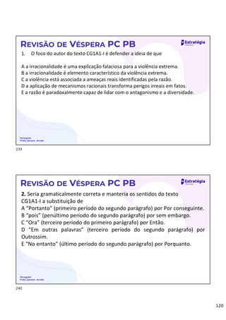 120
Português
Profa. Janaina Arruda
REVISÃO DE VÉSPERA PC PB
1. O foco do autor do texto CG1A1-I é defender a ideia de que
A a irracionalidade é uma explicação falaciosa para a violência extrema.
B a irracionalidade é elemento característico da violência extrema.
C a violência está associada a ameaças reais identificadas pela razão.
D a aplicação de mecanismos racionais transforma perigos irreais em fatos.
E a razão é paradoxalmente capaz de lidar com o antagonismo e a diversidade.
Português
Profa. Janaina Arruda
REVISÃO DE VÉSPERA PC PB
2. Seria gramaticalmente correta e manteria os sentidos do texto
CG1A1-I a substituição de
A “Portanto” (primeiro período do segundo parágrafo) por Por conseguinte.
B “pois” (penúltimo período do segundo parágrafo) por sem embargo.
C “Ora” (terceiro período do primeiro parágrafo) por Então.
D “Em outras palavras” (terceiro período do segundo parágrafo) por
Outrossim.
E “No entanto” (último período do segundo parágrafo) por Porquanto.
239
240
 