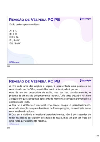 122
Português
Profa. Janaina Arruda
REVISÃO DE VÉSPERA PC PB
Estão certos apenas os itens
A I e II.
B I e III.
C III e IV.
D I, II e IV.
E II, III e IV.
Português
Profa. Janaina Arruda
REVISÃO DE VÉSPERA PC PB
4. Em cada uma das opções a seguir, é apresentada uma proposta de
reescrita do trecho “Ora, se a violência é irracional, não é por ser
obra de um ser desprovido de razão, mas por ser, paradoxalmente, o
produto de uma razão perigosamente racional.”, do texto CG1A1-I. Assinale
a opção em que a proposta apresentada mantém a correção gramatical e a
coerência do texto.
A Ora, se a violência é irracional, isso ocorre porque é, paradoxalmente,
resultado da ação de quem baseia-se de forma perigosa, no contraste entre
o racional e o irracional.
B Ora, se a violência é irracional paradoxalmente, não é por susceder de
feitos realizados por alguém destituido de razão, mas sim por ser fruto de
uma razão perigosamente racional.
243
244
 