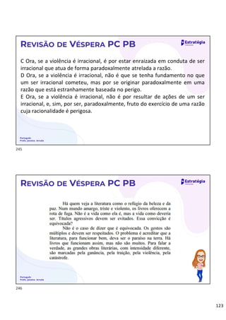 123
Português
Profa. Janaina Arruda
REVISÃO DE VÉSPERA PC PB
C Ora, se a violência é irracional, é por estar enraizada em conduta de ser
irracional que atua de forma paradoxalmente atrelada a razão.
D Ora, se a violência é irracional, não é que se tenha fundamento no que
um ser irracional cometeu, mas por se originar paradoxalmente em uma
razão que está estranhamente baseada no perigo.
E Ora, se a violência é irracional, não é por resultar de ações de um ser
irracional, e, sim, por ser, paradoxalmente, fruto do exercício de uma razão
cuja racionalidade é perigosa.
Português
Profa. Janaina Arruda
REVISÃO DE VÉSPERA PC PB
245
246
 