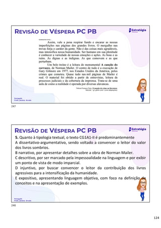 124
Português
Profa. Janaina Arruda
REVISÃO DE VÉSPERA PC PB
Português
Profa. Janaina Arruda
REVISÃO DE VÉSPERA PC PB
5. Quanto à tipologia textual, o texto CG1A1-II é predominantemente
A dissertativo-argumentativo, sendo voltado a convencer o leitor do valor
dos livros sombrios.
B narrativo, por apresentar detalhes sobre a obra de Norman Mailer.
C descritivo, por ser marcado pela impessoalidade na linguagem e por exibir
um ponto de vista de modo imparcial.
D injuntivo, por buscar convencer o leitor da contribuição dos livros
agressivos para a intensificação da humanidade.
E expositivo, apresentando linguagem objetiva, com foco na definição de
conceitos e na apresentação de exemplos.
247
248
 