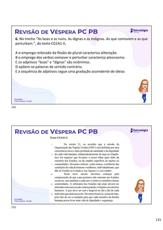 125
Português
Profa. Janaina Arruda
REVISÃO DE VÉSPERA PC PB
6. No trecho “As boas e as ruins. As dignas e as indignas. As que comovem e as que
perturbam.”, do texto CG1A1-II,
A o emprego reiterado da flexão de plural caracteriza aliteração.
B o emprego dos verbos comover e perturbar caracteriza pleonasmo.
C os adjetivos “boas” e “dignas” são sinônimos.
D opõem-se palavras de sentido contrário.
E a sequência de adjetivos segue uma gradação ascendente de ideias
Português
Profa. Janaina Arruda
REVISÃO DE VÉSPERA PC PB
249
250
 