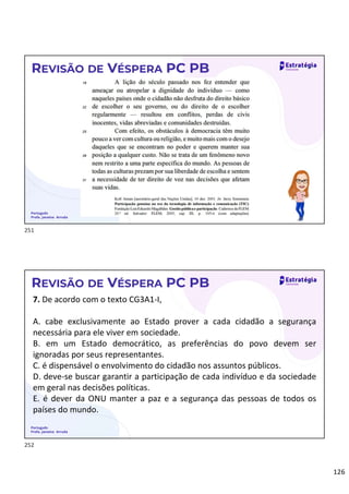 126
Português
Profa. Janaina Arruda
REVISÃO DE VÉSPERA PC PB
Português
Profa. Janaina Arruda
REVISÃO DE VÉSPERA PC PB
7. De acordo com o texto CG3A1-I,
A. cabe exclusivamente ao Estado prover a cada cidadão a segurança
necessária para ele viver em sociedade.
B. em um Estado democrático, as preferências do povo devem ser
ignoradas por seus representantes.
C. é dispensável o envolvimento do cidadão nos assuntos públicos.
D. deve-se buscar garantir a participação de cada indivíduo e da sociedade
em geral nas decisões políticas.
E. é dever da ONU manter a paz e a segurança das pessoas de todos os
países do mundo.
251
252
 