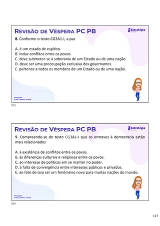 127
Português
Profa. Janaina Arruda
REVISÃO DE VÉSPERA PC PB
8. Conforme o texto CG3A1-I, a paz
A. é um estado de espírito.
B. induz conflitos entre os povos.
C. deve submeter-se à soberania de um Estado ou de uma nação.
D. deve ser uma preocupação exclusiva dos governantes.
E. pertence a todos os membros de um Estado ou de uma nação.
Português
Profa. Janaina Arruda
REVISÃO DE VÉSPERA PC PB
9. Compreende-se do texto CG3A1-I que os entraves à democracia estão
mais relacionados
A. à existência de conflitos entre os povos.
B. às diferenças culturais e religiosas entre os povos.
C. ao interesse de políticos em se manter no poder.
D. à falta de convergência entre interesses públicos e privados.
E. ao fato de isso ser um fenômeno novo para muitas nações do mundo.
253
254
 