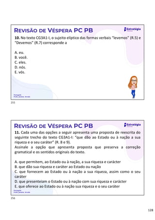 128
Português
Profa. Janaina Arruda
REVISÃO DE VÉSPERA PC PB
10. No texto CG3A1-I, o sujeito elíptico das formas verbais “levemos” (R.5) e
“Devemos” (R.7) corresponde a
A. eu.
B. você.
C. eles.
D. nós.
E. vós.
Português
Profa. Janaina Arruda
REVISÃO DE VÉSPERA PC PB
11. Cada uma das opções a seguir apresenta uma proposta de reescrita do
seguinte trecho do texto CG3A1-I: “que dão ao Estado ou à nação a sua
riqueza e o seu caráter” (R. 8 e 9).
Assinale a opção que apresenta proposta que preserva a correção
gramatical e os sentidos originais do texto.
A. que permitem, ao Estado ou à nação, a sua riqueza e carácter
B. que dão sua riqueza e caráter ao Estado ou nação
C. que fornecem ao Estado ou à nação a sua riqueza, assim como o seu
caráter
D. que presenteiam o Estado ou à nação com sua riqueza e carácter
E. que oferece ao Estado ou à nação sua riqueza e o seu caráter
255
256
 