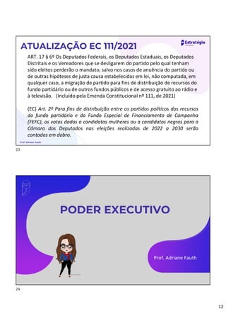 12
ART. 17 § 6º Os Deputados Federais, os Deputados Estaduais, os Deputados
Distritais e os Vereadores que se desligarem do partido pelo qual tenham
sido eleitos perderão o mandato, salvo nos casos de anuência do partido ou
de outras hipóteses de justa causa estabelecidas em lei, não computada, em
qualquer caso, a migração de partido para fins de distribuição de recursos do
fundo partidário ou de outros fundos públicos e de acesso gratuito ao rádio e
à televisão. (Incluído pela Emenda Constitucional nº 111, de 2021)
(EC) Art. 2º Para fins de distribuição entre os partidos políticos dos recursos
do fundo partidário e do Fundo Especial de Financiamento de Campanha
(FEFC), os votos dados a candidatas mulheres ou a candidatos negros para a
Câmara dos Deputados nas eleições realizadas de 2022 a 2030 serão
contados em dobro.
ATUALIZAÇÃO EC 111/2021
Prof. Adriane Fauth
PODER EXECUTIVO
Prof. Adriane Fauth
23
24
 