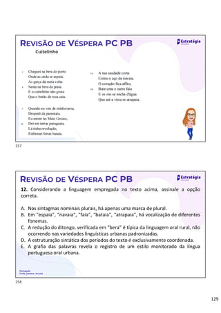 129
REVISÃO DE VÉSPERA PC PB
Português
Profa. Janaina Arruda
REVISÃO DE VÉSPERA PC PB
12. Considerando a linguagem empregada no texto acima, assinale a opção
correta.
A. Nos sintagmas nominais plurais, há apenas uma marca de plural.
B. Em “espaia”, “navaia”, “faia”, “bataia”, “atrapaia”, há vocalização de diferentes
fonemas.
C. A redução do ditongo, verificada em “bera” é típica da linguagem oral rural, não
ocorrendo nas variedades linguísticas urbanas padronizadas.
D. A estruturação sintática dos períodos do texto é exclusivamente coordenada.
E. A grafia das palavras revela o registro de um estilo monitorado da língua
portuguesa oral urbana.
257
258
 