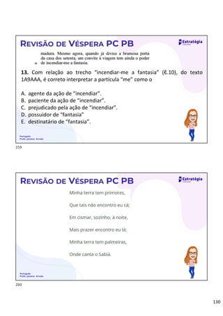 130
Português
Profa. Janaina Arruda
REVISÃO DE VÉSPERA PC PB
13. Com relação ao trecho “incendiar-me a fantasia” (ℓ.10), do texto
1A9AAA, é correto interpretar a partícula “me” como o
A. agente da ação de “incendiar”.
B. paciente da ação de “incendiar”.
C. prejudicado pela ação de “incendiar”.
D. possuidor de “fantasia”
E. destinatário de “fantasia”.
Português
Profa. Janaina Arruda
REVISÃO DE VÉSPERA PC PB
259
260
 